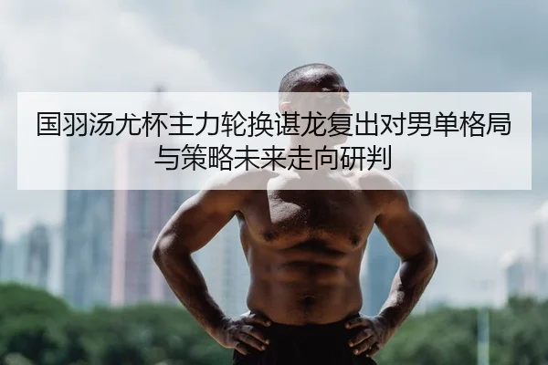 国羽汤尤杯主力轮换谌龙复出对男单格局与策略未来走向研判